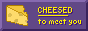 CHEESED to meet you